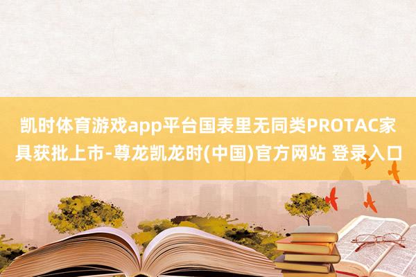 凯时体育游戏app平台国表里无同类PROTAC家具获批上市-尊龙凯龙时(中国)官方网站 登录入口