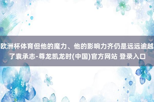 欧洲杯体育但他的魔力、他的影响力齐仍是远远逾越了袁承志-尊龙凯龙时(中国)官方网站 登录入口