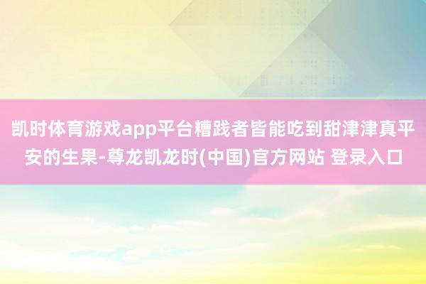 凯时体育游戏app平台糟践者皆能吃到甜津津真平安的生果-尊龙凯龙时(中国)官方网站 登录入口